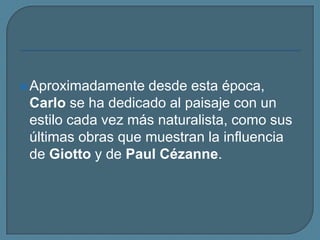 Aproximadamente desde esta época, Carlo se ha dedicado al paisaje con un estilo cada vez más naturalista, como sus últimas obras que muestran la influencia deGiotto y de Paul Cézanne. 