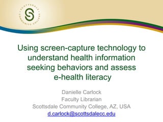 Using screen-capture technology to
understand health information
seeking behaviors and assess
e-health literacy
Danielle Carlock
Faculty Librarian
Scottsdale Community College, AZ, USA
d.carlock@scottsdalecc.edu
 