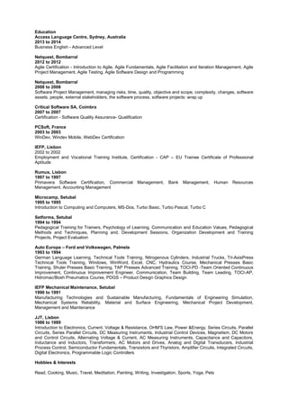 Education
Access Language Centre, Sydney, Australia
2013 to 2014
Business English - Advanced Level
Netquest, Bombarral
2012 to 2012
Agile Certification - Introduction to Agile, Agile Fundamentals, Agile Facilitation and Iteration Management, Agile
Project Management, Agile Testing, Agile Software Design and Programming
Netquest, Bombarral
2008 to 2008
Software Project Management, managing risks, time, quality, objective and scope, complexity, changes, software
assets, people, external stakeholders, the software process, software projects: wrap up
Critical Software SA, Coimbra
2007 to 2007
Certification - Software Quality Assurance- Qualification
PCSoft, France
2003 to 2003
WinDev, Windev Mobile, WebDev Certification
IEFP, Lisbon
2002 to 2002
Employment and Vocational Training Institute, Certification - CAP – EU Trainee Certificate of Professional
Aptitude
Rumus, Lisbon
1997 to 1997
Primavera Software Certification, Commercial Management, Bank Management, Human Resources
Management, Accounting Management
Microcamp, Setubal
1995 to 1995
Introduction to Computing and Computers, MS-Dos, Turbo Basic, Turbo Pascal, Turbo C
Setforma, Setubal
1994 to 1994
Pedagogical Training for Trainers, Psychology of Learning, Communication and Education Values, Pedagogical
Methods and Techniques, Planning and, Development Sessions, Organization Development and Training
Projects, Project Evaluation
Auto Europa – Ford and Volkswagen, Palmela
1993 to 1994
German Language Learning, Technical Tools Training, Nitrogenous Cylinders, Industrial Trucks, Tri-AxisPress
Technical Tools Training, Windows, WinWord, Excel, CNC, Hydraulics Course, Mechanical Presses Basic
Training, Shuler Presses Basic Training, TAP Presses Advanced Training, TOCI-PD -Team Oriented Continuous
Improvement, Continuous Improvement Engineer, Communication, Team Building, Team Leading, TOCI-AP,
Hidromac/Bosh Pneumatics Course, PDGS – Product Design Graphics Design
IEFP Mechanical Maintenance, Setubal
1990 to 1991
Manufacturing Technologies and Sustainable Manufacturing, Fundamentals of Engineering Simulation,
Mechanical Systems Reliability, Material and Surface Engineering, Mechanical Project Development,
Management and Maintenance
JJT, Lisbon
1986 to 1989
Introduction to Electronics, Current, Voltage & Resistance, OHM'S Law, Power &Energy, Series Circuits, Parallel
Circuits, Series Parallel Circuits, DC Measuring Instruments, Industrial Control Devices, Magnetism, DC Motors
and Control Circuits, Alternating Voltage & Current, AC Measuring Instruments, Capacitance and Capacitors,
Inductance and Inductors, Transformers, AC Motors and Drives, Analog and Digital Transducers, Industrial
Process Control, Semiconductor Fundamentals, Transistors and Thyristors, Amplifier Circuits, Integrated Circuits,
Digital Electronics, Programmable Logic Controllers
Hobbies & Interests
Read, Cooking, Music, Travel, Meditation, Painting, Writing, Investigation, Sports, Yoga, Pets
 