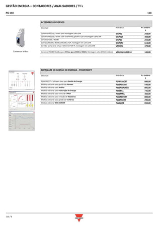 GESTÃO ENERGIA – CONTADORES / ANALISADORES / TI´s
PG 110 110
110 / 6
ACESSÓRIOS DIVERSOS
Descrição Referência Pr. Unitário
€
Conversor RS232 / RS485 para montagem calha DIN SIUPC2 258,00
Conversor RS232 / RS485 com isolamento galvânico para montagem calha DIN SIUPC2I 360,00
Conversor USB / RS485 SIUPC3 244,00
Gateway ModBus RS485 / ModBus TCP, montagem em calha DIN SIUTCP2 613,00
Servidor porta serie virtual / Ethernet TCP IP, montagem em calha DIN VPCDIN 479,00
Conversor RS485 ModBus para M-Bus (para EM21 e EM24); Montagem calha DIN (1 módulo) VMUBM1US1B1X 140,00
SOFTWARE DE GESTÃO DE ENERGIA - POWERSOFT
Descrição Referência Pr. Unitário
€
POWERSOFT – Software base para Gestão de Energia POWERSOFT 880,00
Módulo adicional para gestão de Alarmes PWSALARM 540,00
Módulo adicional para Análise PWSANALYSIS 885,00
Módulo adicional para Facturação de Energia PWSBILL 735,00
Módulo adicional para envio de E-Mail PWSMAIL 360,00
Módulo adicional para emissão de Relatórios PWSREPORT 800,00
Módulo adicional para gestão de Tarifários PWSTARIFF 290,00
Módulo adicional WEB-SERVER PWSWEB 850,00
Conversor M-Bus
 