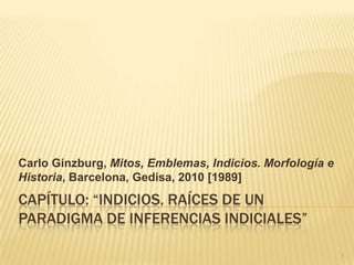 Carlo Ginzburg, Mitos, Emblemas, Indicios. Morfología e
Historia, Barcelona, Gedisa, 2010 [1989]
CAPÍTULO: “INDICIOS. RAÍCES DE UN
PARADIGMA DE INFERENCIAS INDICIALES”

                                                          1
 