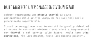 dalle maschere a personaggi individualizzati
Goldoni rappresenta una piccola umanità da acuto
analizzatore dello spirito umano, ma nei suoi toni medi e
generalmente superficiali.
I suoi personaggi non sono tormentati da gravi problemi né
si urtano in contrasti violenti: sono visti e rappresentati
con ilarità e col sorriso sulle labbra, nella loro vita
quotidiana, nei loro dissidi, nelle loro modeste passioni.
 