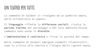 un teatro per tutti
Le commedie di Goldoni si rivolgono ad un pubblico ampio,
dalla aristocrazia al popolo.
Il linguaggio riflette le differenze sociali, ricalca le
parlate tipiche dei personaggi e del loro ambiente.Alcune
commedie sono anche in dialetto.
L’ambientazione è realistica e ritrae la società del tempo.
Nelle commedie di Goldoni emergono elementi illuministici,
come la critica alla nobiltà e l’elogio della ragione umana.
 