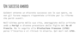 Un successo amaro
Goldoni ottenne un discreto successo con le sue opere, ma
non gli furono neppure risparmiate critiche per la riforma
che portò avanti.
Nell’ultima parte della sua vita, amareggiato dalle critiche
andò a Parigi e divenne precettore delle figlie del Re di
Francia. Ma in seguito alla Rivoluzione Francese (1789)
perse l’incarico e si ritrovò in miseria. Qui morì nel 1793.
 