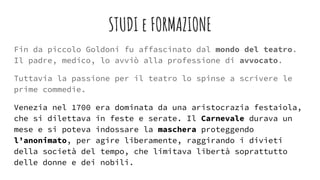 STUDI e FORMAZIONE
Fin da piccolo Goldoni fu affascinato dal mondo del teatro.
Il padre, medico, lo avviò alla professione di avvocato.
Tuttavia la passione per il teatro lo spinse a scrivere le
prime commedie.
Venezia nel 1700 era dominata da una aristocrazia festaiola,
che si dilettava in feste e serate. Il Carnevale durava un
mese e si poteva indossare la maschera proteggendo
l’anonimato, per agire liberamente, raggirando i divieti
della società del tempo, che limitava libertà soprattutto
delle donne e dei nobili.
 