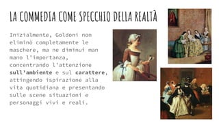 LA COMMEDIA COME SPECCHIO DELLA REALTÀ
Inizialmente, Goldoni non
eliminò completamente le
maschere, ma ne diminuì man
mano l’importanza,
concentrando l’attenzione
sull’ambiente e sul carattere,
attingendo ispirazione alla
vita quotidiana e presentando
sulle scene situazioni e
personaggi vivi e reali.
 