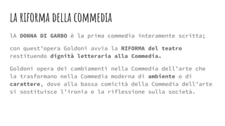 la riforma della commedia
lA DONNA DI GARBO è la prima commedia interamente scritta;
con quest’opera Goldoni avvia la RIFORMA del teatro
restituendo dignità letteraria alla Commedia.
Goldoni opera dei cambiamenti nella Commedia dell’arte che
la trasformano nella Commedia moderna di ambiente o di
carattere, dove alla bassa comicità della Commedia dell’arte
si sostituisce l’ironia e la riflessione sulla società.
 