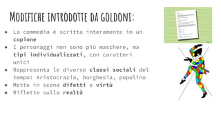 Modiﬁche introdotte da goldoni:
● La commedia è scritta interamente in un
copione
● I personaggi non sono più maschere, ma
tipi individualizzati, con caratteri
unici
● Rappresenta le diverse classi sociali del
tempo: Aristocrazia, borghesia, popolino
● Mette in scena difetti e virtù
● Riflette sulla realtà
 
