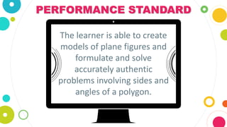 PERFORMANCE STANDARD
The learner is able to create
models of plane figures and
formulate and solve
accurately authentic
problems involving sides and
angles of a polygon.
 