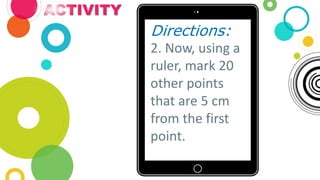 ACTIVITY
Directions:
2. Now, using a
ruler, mark 20
other points
that are 5 cm
from the first
point.
 