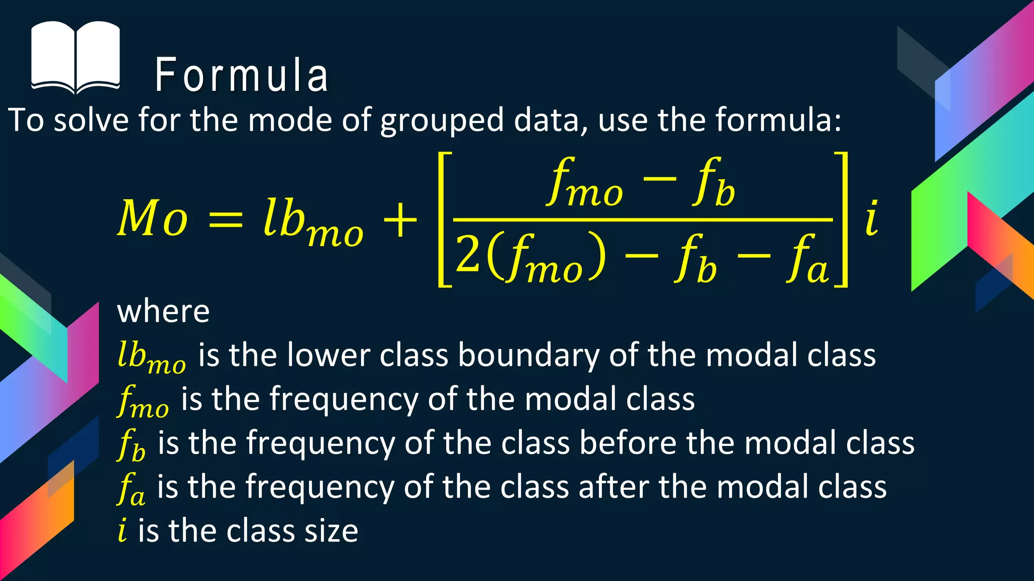 Formula
To solve for the mode of grouped data, use the formula:
𝑀𝑜 = 𝑙𝑏 𝑚𝑜 +
𝑓𝑚𝑜 − 𝑓𝑏
2 𝑓𝑚𝑜 − 𝑓𝑏 − 𝑓𝑎
𝑖
where
𝑙𝑏 𝑚𝑜 is the lower class boundary of the modal class
𝑓𝑚𝑜 is the frequency of the modal class
𝑓𝑏 is the frequency of the class before the modal class
𝑓𝑎 is the frequency of the class after the modal class
𝑖 is the class size
 