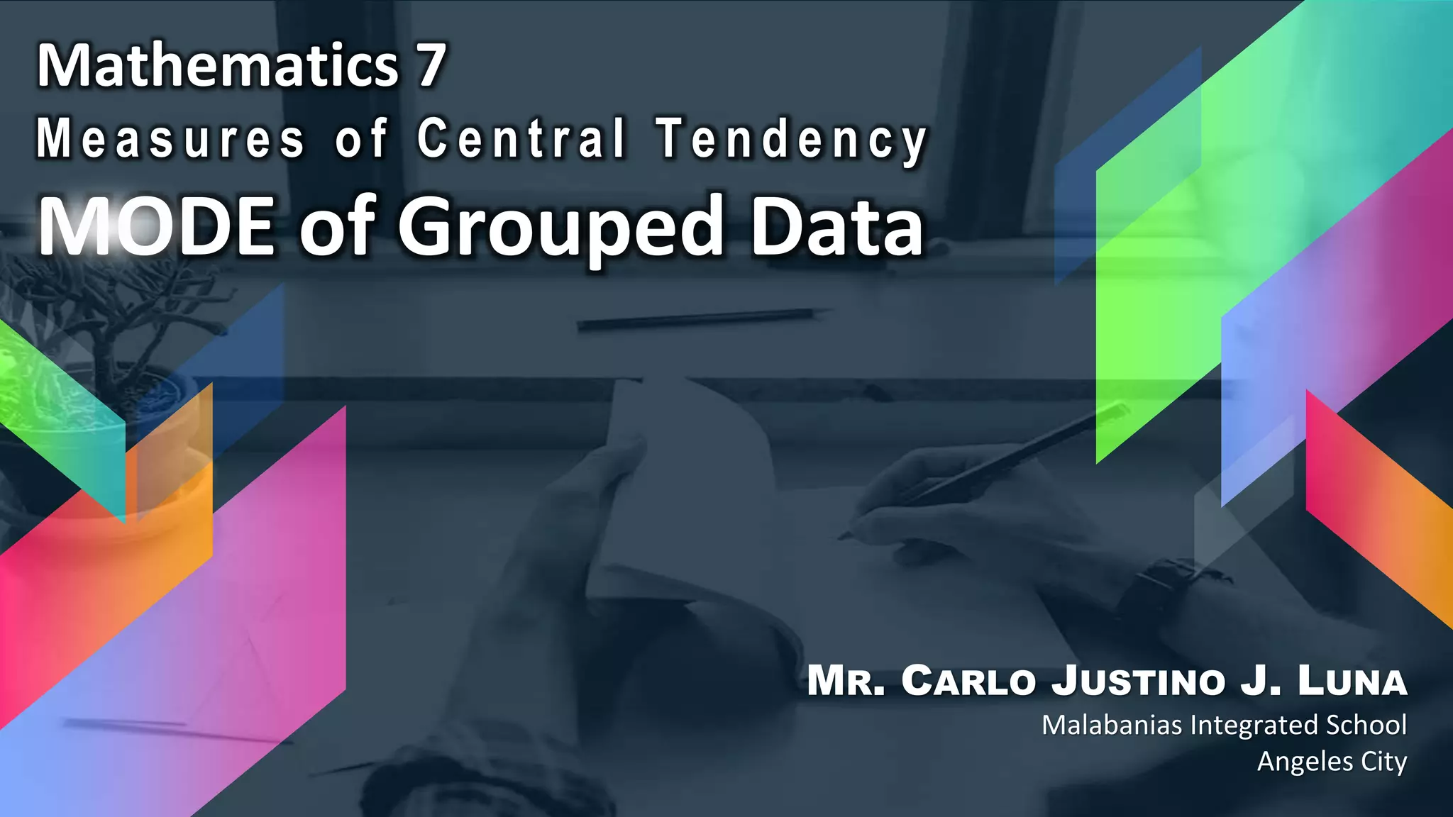 Mathematics 7
M e a s u r e s o f C e n t r a l T e n d e n c y
MODE of Grouped Data
MR. CARLO JUSTINO J. LUNA
Malabanias Integrated School
Angeles City
 