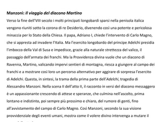 Manzoni: Il viaggio del diacono Martino
Verso la fine dell’VIII secolo i molti principati longobardi sparsi nella penisola italica
vengono riuniti sotto la corona di re Desiderio, divenendo così una potente e pericolosa
minaccia per lo Stato della Chiesa. Il papa, Adriano I, chiede l’intervento di Carlo Magno,
che si appresta ad invadere l’Italia. Ma l’esercito longobardo del principe Adelchi presidia
l’imbocco della Val di Susa e impedisce, grazie alla naturale strettezza del valico, il
passaggio dell’armata dei franchi. Ma la Provvidenza divina vuole che un diacono di
Ravenna, Martino, valicando impervi sentieri di montagna, riesca a giungere al campo dei
franchi e a mostrare così loro un percorso alternativo per aggirare di sorpresa l’esercito
di Adelchi. Questa, in sintesi, la trama della prima parte dell’Adelchi, tragedia di
Alessandro Manzoni. Nella scena II dell’atto II, il racconto in versi del diacono messaggero
è un appassionante crescendo di attese e speranze, che culmina nell’ascolto, prima
lontano e indistinto, poi sempre più prossimo e chiaro, del rumore di genti, fino
all’avvistamento del campo di Carlo Magno. Così Manzoni, secondo la sua visione
provvidenziale degli eventi umani, mostra come il volere divino intervenga a mutare il
 
