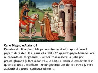 Carlo Magno e Adriano I
Devoto cattolico, Carlo Magno mantenne stretti rapporti con il
papato durante tutta la sua vita. Nel 772, quando papa Adriano I era
minacciato dai longobardi, il re dei franchi scese in Italia per
prestargli aiuto (il loro incontro alle porte di Roma è immortalato in
questo dipinto), sconfisse il re longobardo Desiderio a Pavia (774) e
assicurò al papato i suoi possedimenti.
 