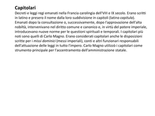 Capitolari
Decreti e leggi regi emanati nella Francia carolingia dell'VIII e IX secolo. Erano scritti
in latino e presero il nome dalla loro suddivisione in capitoli (latino capitula).
Emanati dopo la consultazione o, successivamente, dopo l'approvazione dell'alta
nobiltà, intervenivano nel diritto comune e canonico e, in virtù del potere imperiale,
introducevano nuove norme per le questioni spirituali e temporali. I capitolari più
noti sono quelli di Carlo Magno. Erano considerati capitolari anche le disposizioni
scritte per i missi dominici (messi imperiali), conti e altri funzionari responsabili
dell'attuazione delle leggi in tutto l'impero. Carlo Magno utilizzò i capitolari come
strumento principale per l'accentramento dell'amministrazione statale.
 