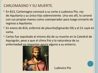 CARLOMAGNO Y SU MUERTE.
En 813, Carlomagno convocó a su corte a Ludovico Pío, rey
de Aquitania y su único hijo sobreviviente. Una vez allí, lo coronó
con sus propias manos como coemperador para luego enviarlo de
regreso a Aquitania.
 En enero de 814, enfermó de pleuritis(Eginardo 59) y el 21 cayó en
cama.
 Carlos fue sepultado el mismo día de su muerte en la Catedral de
Aquisgrán, pese a que el clima frío y la naturaleza de su
enfermedad no imponían apuro alguno a su entierro.


Ludovico Pio

 