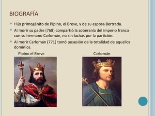 BIOGRAFÍA






Hijo primogénito de Pipino, el Breve, y de su esposa Bertrada.
Al morir su padre (768) compartió la soberanía del imperio franco
con su hermano Carlomán, no sin luchas por la partición.
Al morir Carlomán (771) tomó posesión de la totalidad de aquellos
dominios.
Pipino el Breve
Carlomán

 