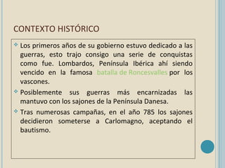 CONTEXTO HISTÓRICO
Los primeros años de su gobierno estuvo dedicado a las
guerras, esto trajo consigo una serie de conquistas
como fue. Lombardos, Península Ibérica ahí siendo
vencido en la famosa batalla de Roncesvalles por los
vascones.
 Posiblemente sus guerras más encarnizadas las
mantuvo con los sajones de la Península Danesa.
 Tras numerosas campañas, en el año 785 los sajones
decidieron someterse a Carlomagno, aceptando el
bautismo.


 