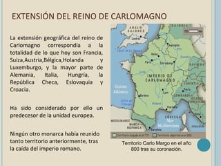 EXTENSIÓN DEL REINO DE CARLOMAGNO
La extensión geográfica del reino de
Carlomagno correspondía a la
totalidad de lo que hoy son Francia,
Suiza,Austria,Bélgica,Holanda
y
Luxemburgo, y la mayor parte de
Alemania,
Italia,
Hungría,
la
República Checa, Eslovaquia y
Croacia.
Ha sido considerado por ello un
predecesor de la unidad europea.
Ningún otro monarca había reunido
tanto territorio anteriormente, tras
la caída del imperio romano.

Territorio Carlo Margo en el año
800 tras su coronación.

 