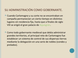 SU ADMINISTRACIÓN COMO GOBERNANTE.


Cuando Carlomagno y su corte no se encontraban en
campaña permanecían un cierto tiempo en distintos
lugares sin residencia fija, hasta que a finales de siglo
VIII se erigió el gran palacio de Aquisgrán.



Como todo gobernante medieval que debía administrar
grandes territorios, el principal reto de Carlomagno fue
establecer un sistema de control de sus dispersas tierras
mediante la delegación en una serie de nobles (condes y
prelados).

 