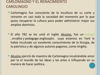 CARLOMAGNO Y EL RENACIMIENTO
CAROLINGIO


Carlomagno fue consciente de la incultura de su corte y
reinante en casi toda la sociedad del momento por lo que
quiso recuperar la cultura para poder administrar mejor sus
amplios dominios.



El año 782 se les unió el inglés Alcuino, fue un teólogo
, erudito y pedagogo anglosajón. cuya estancia en York le
había inculcado un excelente conocimiento de la liturgia, de
la patrística y de algunos autores paganos, como Virgilio.



Alcuino ejerció de maestro de Carlomagno inculcándole amor
por la el mundo de las ideas y las artes e influyendo en su
manera de hacer política.

 