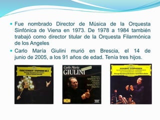  Fue nombrado Director de Música de la Orquesta
Sinfónica de Viena en 1973. De 1978 a 1984 también
trabajó como director titular de la Orquesta Filarmónica
de los Angeles
 Carlo María Giulini murió en Brescia, el 14 de
junio de 2005, a los 91 años de edad. Tenía tres hijos.
 
