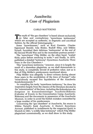 Auschwitz:
A Case of Plagiarism
CARL0 MATTOGNO
The myth of "the gas chambers" is based almost exclusively
on false and contradictory "eyewitness testimonies"
which are accepted as authentic, in dogmatic and uncritical
fashion, by the official historiography.1
Some "eyewitnesses," such as Kurt Gerstein, Charles
Sigismund Bendel, Ada Bimko, Rudolf Hoss, and Miklos
Nyiszli, furnished their delirious "testimonies" at the end of
the Second World War and in the immediate postwar period.2
The "eyewitness" Filip Muller, on the other hand, "waited
thirty years before resolving to write,"3 and finally, in 1979,
published a detailed "testimony": Eyewitness Auschwitz: Three
Years in the Gas chamber^.^
This "eyewitness testimony," however, since it is largely the
result of a shameless plagiarism, as we shall demonstrate in
this study, is completely devoid of probative value, just as is
that of Filip Muller's predecessors mentioned above.
Filip Muller was allegedly "a direct witness during almost
three years to the annihilation of the Jews of Europe"5 who
"miraculously escaped five liquidations of the Auschwitz
Sonderkommando."8
In compiling his tardy "eyewitness testimony," he drew his
inspiration largely from the classics of the literature devoted to
the "extermination" of the Jews,including the Kalendarium der
Ereignisse im Konzentrationslager Auschwitz-Birkenau
(Calendar of Events in the Concentration Camp Auschwitz-
Birkenau) and the documents in possession of the Auschwitz
Museum, in order to avoid the foolish mistakes committed by
a large number of his predecessors.
Concerning the "gas chambers" at Auschwitz, his source is
Miklos Nyiszli's book Auschwitz: A Doctor's Eyewitness
Account, published in installments by the magazine Quick in
Munich in 1961,'a wildly false testimony8 which Filip Muller
plagiarized unrestrainedly, as we shall show in this study.
 