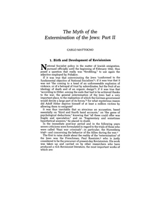 The Myth of the
Extermination of the Jews: Part II
CARL0 MATTOGNO
1. Birth and Development of Revisionism
National Socialist policy in the matter of Jewish emigration,
pursued officially until the beginning of February 1942, thus
posed a question that really was "throbbing," to use again the
adjective employed by Poliakov.
If it was true that exterminating the Jews "conformed to the
fundamental objective of National social ism"^; if it was true that it
was not "the coming to a head of an unforeseeable explosion of
violence, or of a betrayal of trust by subordinates, but the fruit of an
ideology of death and of an organic design"^; if it was true that
"according to Hitler, among the ends that had to be achieved thanks
to the war, the general extermination of the Jews had a very
important place, to the realization of which the German government
would devote a large part of its forces,"3for what mysterious reason
did Adolf Hitler deprive himself of at least a million victims by
allowing them to emigrate?
It was thus inevitable that so atrocious an accusation, based
essentially on "third and fourth hand accounts," on 'Wle game of
psychological deductions," knowing that "all these could offer was
fragile and speculative," and on "fragmentary and sometimes
hypothetical answers," be placed in doubt.
In the immediate post-war period and in the following years
severe criticisms were formulated in regard to the trials of those who
were called "Nazi war criminalsn-in particular, the Nuremberg
trial4-and concerning the behavior of the Allies during the war.5
The first to raise doubt about the reality of the "extermination" of
the Jews was the Frenchman, Paul Rassinier,a who is justly
considered to be the precursor of present-day Revisionism. His work
was taken up and carried on by other researchers who have
produced a rich Revisionist literature, the most important works of
which are:
 