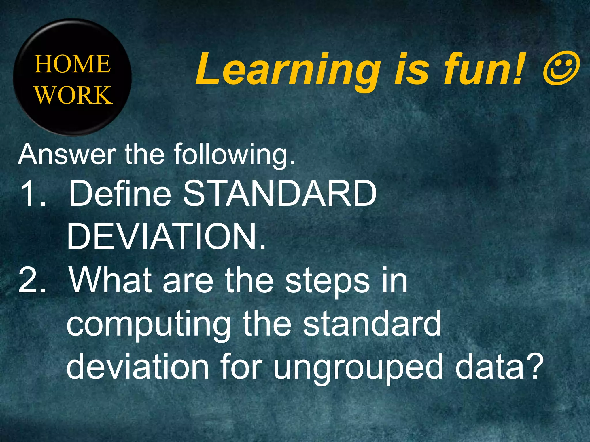 HOME
WORK
Learning is fun! 
Answer the following.
1. Define STANDARD
DEVIATION.
2. What are the steps in
computing the standard
deviation for ungrouped data?
 