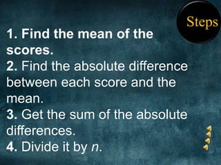 Steps
1. Find the mean of the
scores.
2. Find the absolute difference
between each score and the
mean.
3. Get the sum of the absolute
differences.
4. Divide it by n.
 