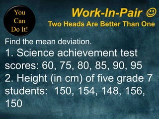 You
Can
Do It!
Work-In-Pair 
Two Heads Are Better Than One
Find the mean deviation.
1. Science achievement test
scores: 60, 75, 80, 85, 90, 95
2. Height (in cm) of five grade 7
students: 150, 154, 148, 156,
150
 