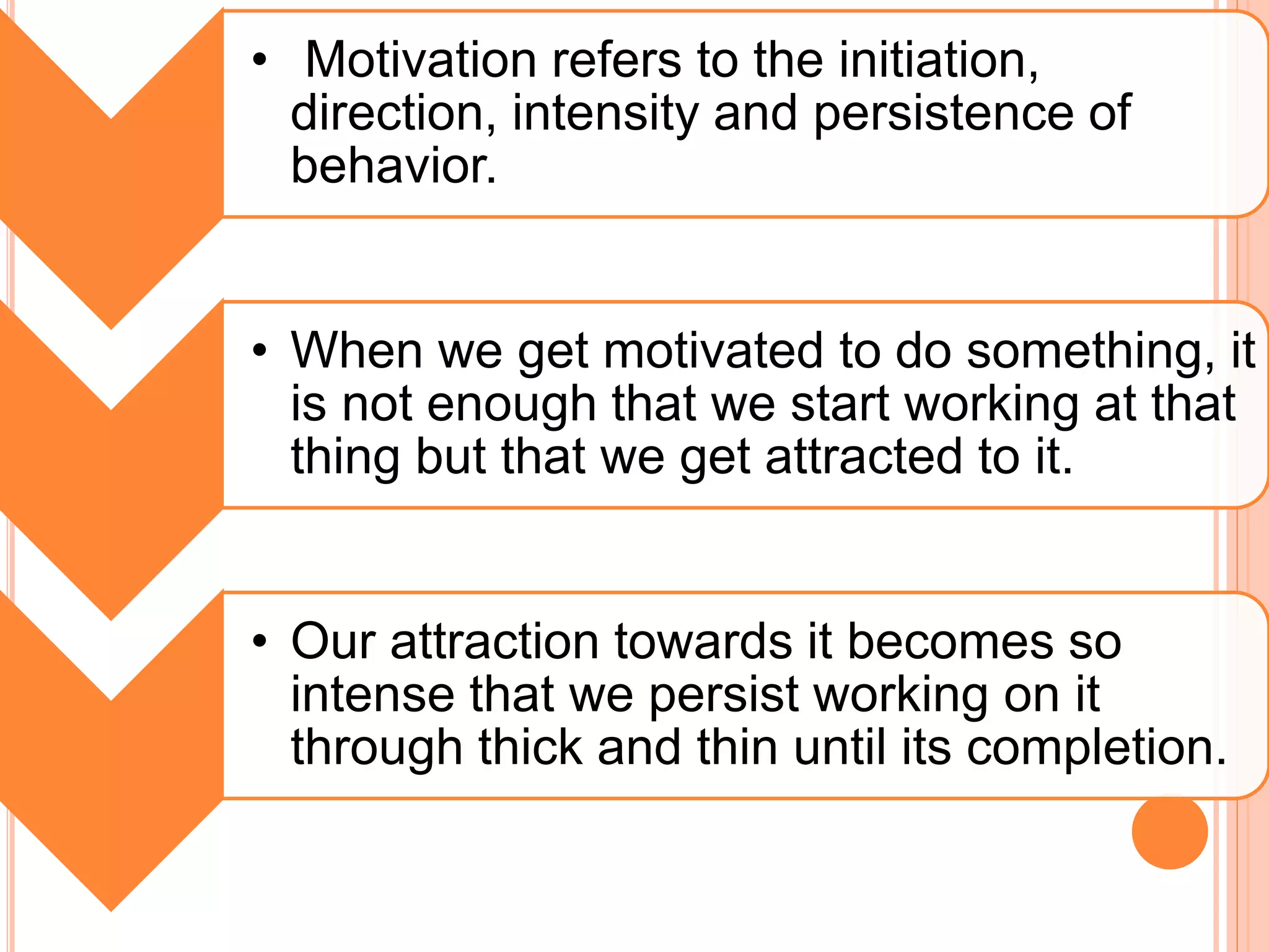 • Motivation refers to the initiation,
direction, intensity and persistence of
behavior.
• When we get motivated to do something, it
is not enough that we start working at that
thing but that we get attracted to it.
• Our attraction towards it becomes so
intense that we persist working on it
through thick and thin until its completion.
 