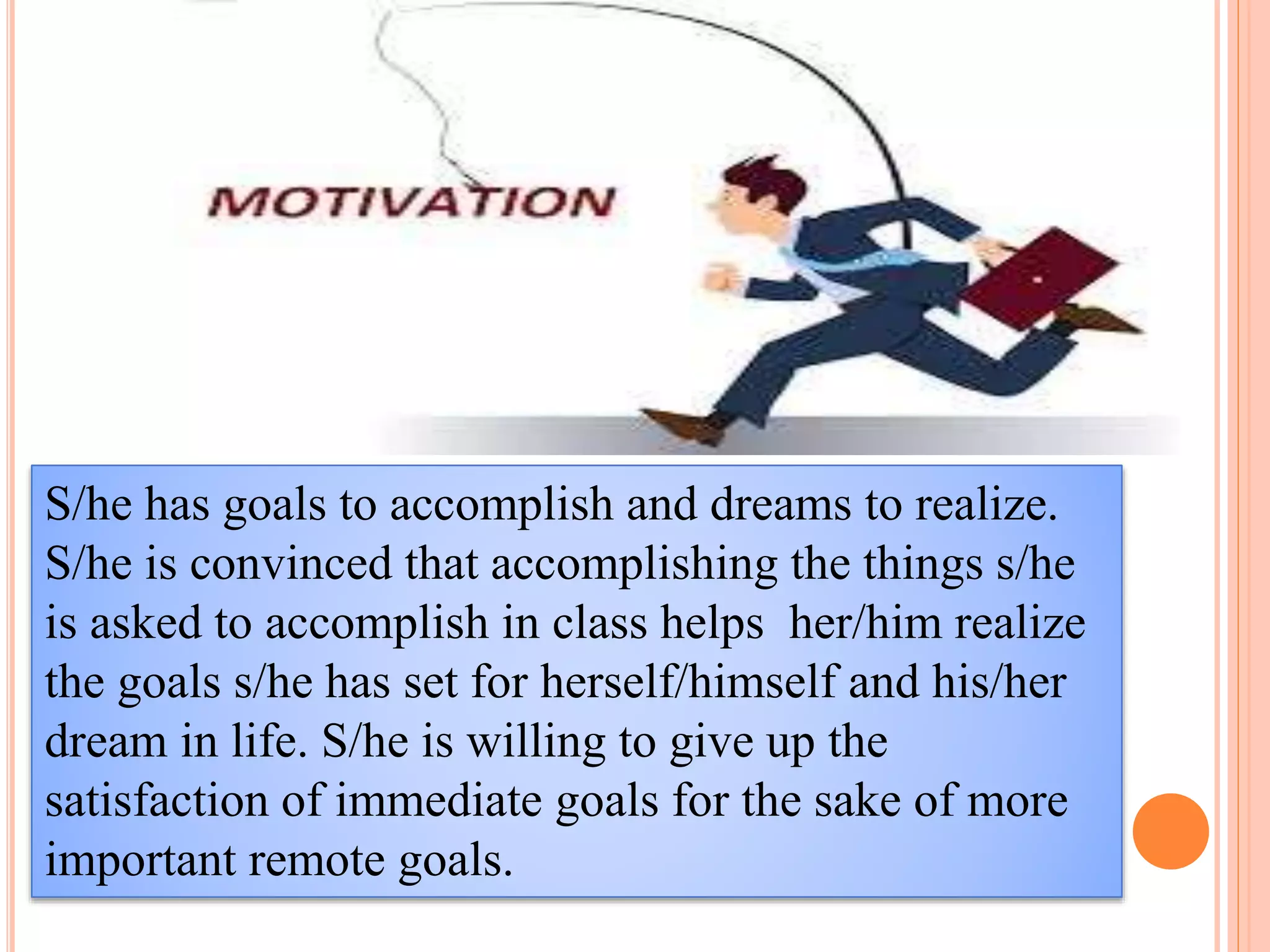 S/he has goals to accomplish and dreams to realize.
S/he is convinced that accomplishing the things s/he
is asked to accomplish in class helps her/him realize
the goals s/he has set for herself/himself and his/her
dream in life. S/he is willing to give up the
satisfaction of immediate goals for the sake of more
important remote goals.
 