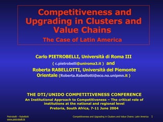 Competitiveness and Upgrading in Clusters and Value Chains  The Case of Latin America   Carlo PIETROBELLI, Università di Roma III  (  c. pietrobelli @uniroma3.it  )   and  Roberta RABELLOTTI, Università del Piemonte Orientale  ( Roberta. Rabellotti @eco.no. unipmn .it  )   THE DTI/UNIDO COMPETITIVENESS CONFERENCE An Institutional Approach to Competitiveness – The critical role of institutions at the national and regional level Pretoria, South Africa, 7-11 June 2004 