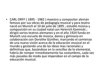 CARL ORFF ( 1895 - 1982 ) maestro y compositor alemán famoso por sus obras de pedagogía musical y para teatro nació en Munich el 10 de julio de 1895 ; estudió música y composición en su ciudad natal con HeinrichKaminski ; dirigió varios teatros alemanes y en el año 1924 funda en Munich una escuela de música, danza y gimnasia en colaboración con DorotheGünther, marcando el comienzo de una nueva visión acerca de la educación musical en el mundo y gestando una de las ideas mas racionales y definitivas que, basándose en la sencillez de lo elemental, habría de romper inmediatamente las costumbres, cada vez más pasadas de moda que imperaban en el campo de la educación musical.