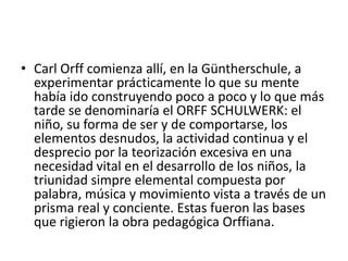 Carl Orff comienza allí, en la Güntherschule, a experimentar prácticamente lo que su mente había ido construyendo poco a poco y lo que más tarde se denominaría el ORFF SCHULWERK: el niño, su forma de ser y de comportarse, los elementos desnudos, la actividad continua y el desprecio por la teorización excesiva en una necesidad vital en el desarrollo de los niños, la triunidadsimpre elemental compuesta por palabra, música y movimiento vista a través de un prisma real y conciente. Estas fueron las bases que rigieron la obra pedagógica Orffiana.