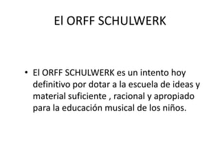 El ORFF SCHULWERKEl ORFF SCHULWERK es un intento hoy definitivo por dotar a la escuela de ideas y material suficiente , racional y apropiado para la educación musical de los niños. 