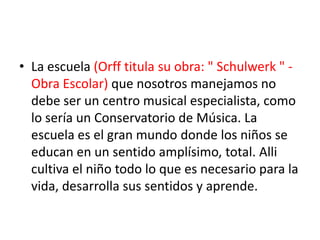 La escuela (Orff titula su obra: " Schulwerk " - Obra Escolar) que nosotros manejamos no debe ser un centro musical especialista, como lo sería un Conservatorio de Música. La escuela es el gran mundo donde los niños se educan en un sentido amplísimo, total. Alli cultiva el niño todo lo que es necesario para la vida, desarrolla sus sentidos y aprende. 