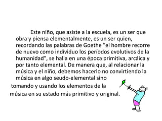                Este niño, que asiste a la escuela, es un ser que obra y piensa elementalmente, es un ser quien, recordando las palabras de Goethe "el hombre recorre de nuevo como individuo los períodos evolutivos de la humanidad", se halla en una época primitiva, arcáica y por tanto elemental. De manera que, al relacionar la música y el niño, debemos hacerlo no convirtiendo la música en algo seudo-elemental sino tomando y usando los elementos de lamúsica en su estado más primitivo y original.
