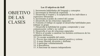 OBJETIVO
DE LAS
CLASES
Los 15 objetivos de Orff
1. Incrementa habilidades del lenguaje y conceptos
2. Incrementa la libertad de expresión
3. Desarrolla el respeto y la aceptación de los individuos a
expresarse libremente
4. Incrementa el poder de control del cuerpo
5. Desarrollo de las relaciones espaciales
6. Fomenta el trabajo en equipo al desarrollar habilidades para
trabajar en grupo
7. Desarrolla la habilidad de aceptar, comprender y usar
comunicación verbal y no verbal
8. Desarrolla el uso de relaciones espaciales
9. Motiva al ayudar a canalizar los instintos extrínsecos de los
estímulos intrínsecos
10. Un escape aceptable del estrés
11. Provee una experiencia musical positiva y exitosa
12. A tener libertad, diversión y disfrutar.
13. A participar voluntariamente
14. A descubrirse
15. A funcionar de manera independiente
 