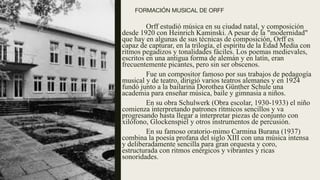 FORMACIÓN MUSICAL DE ORFF  
Orff estudió música en su ciudad natal, y composición
desde 1920 con Heinrich Kaminski. A pesar de la "modernidad"
que hay en algunas de sus técnicas de composición, Orff es
capaz de capturar, en la trilogía, el espíritu de la Edad Media con
ritmos pegadizos y tonalidades fáciles. Los poemas medievales,
escritos en una antigua forma de alemán y en latín, eran
frecuentemente picantes, pero sin ser obscenos.
Fue un compositor famoso por sus trabajos de pedagogía
musical y de teatro, dirigió varios teatros alemanes y en 1924
fundó junto a la bailarina Dorothea Günther Schule una
academia para enseñar música, baile y gimnasia a niños.
En su obra Schulwerk (Obra escolar, 1930-1933) el niño
comienza interpretando patrones rítmicos sencillos y va
progresando hasta llegar a interpretar piezas de conjunto con
xilófono, Glockenspiel y otros instrumentos de percusión.
En su famoso oratorio-mimo Carmina Burana (1937)
combina la poesía profana del siglo XIII con una música intensa
y deliberadamente sencilla para gran orquesta y coro,
estructurada con ritmos enérgicos y vibrantes y ricas
sonoridades.
 