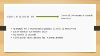 Nacio el 10 de julio de 1895 Muere el 29 de marzo a causa de
un cancer
• se intereso por la música clásica gracias a las obras de Monteverdi
• con 16 cimpuso sus primeros lieder
• fue director de orquesta
• la obra que lo lanzo a la fama fue ``Carmina Burana ´´