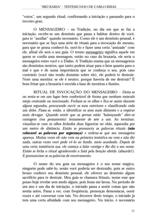 “BRUXARIA” - TESTEMUNHO DE CARLO RIBAS
11
“votos”, um segundo ritual, confirmando a iniciação e passando para o
terceiro grau.
O MENSAGEIRO – na Tradição, no dia em que se faz a
iniciação, recebe-se um demônio que passa a habitar dentro de você,
para te “auxiliar” quando necessário. Como ele é um demônio pessoal, é
necessário que se faça uma série de rituais para a invocação do mesmo,
para que se possa conhecê-lo, ouvi-lo e fazer uma certa “amizade” com
ele, afinal ele será o seu guia. O termo mensageiro significa aquele em
quem se confia uma mensagem, então no caso da bruxaria, ele seria o
mensageiro entre você e o Diabo. A Tradição ensina que os mensageiros
são demônios neutros, que tanto podem atuar para o bem quanto para o
mal e que é de suma importância que se conheça o seu, pois caso
contrário (você não tendo domínio sobre ele), ele poderá te destruir.
Note uma mentira: se ele é neutro, porque haveria de me destruir? É
bom frisar que a bruxaria é movida a base de mentiras e ilusões.
RITUAL DE INVOCAÇÃO DO MENSAGEIRO - Deita-se
ou senta-se em um lugar bem confortável de forma que nenhum músculo
esteja contraído ou tencionado. Fecham-se os olhos e fica-se assim durante
alguns segundos, procurando ouvir os sons exteriores e classificando cada
um deles. Passa-se, então, a identificar os sons mais distantes e a respirar
mais devagar. Quando sentir que as pernas estão “balançando” abre-se
contagem (em pensamento) lentamente de sete a um. Ao terminar,
visualiza-se com os olhos fechados duas fogueiras no chão, separadas por
um metro de distância. Então se pronuncia as palavras rituais (não
colocarei as palavras por segurança) e ordena-se que seu mensageiro
apareça. Muitas vezes ele não vem na primeira tentativa ou vem e não diz
nada, outras vezes você pode vê-lo ao fundo, meio acanhado. Depois de
uma certa insistência sua, ele começa a falar contigo e lhe diz o seu nome.
Então se fecha o ritual agradecendo a Satã pela benção obtida (absurdo!).
E pronunciam-se as palavras de encerramento.
O nome do seu guia ou mensageiro é o seu nome mágico,
ninguém pode sabê-lo, senão você poderia ser destruído, pois se outro
bruxo conhece seu demônio pessoal, ele oferece ao demônio algum
sacrifício para te destruir. Meu guia se chamava Stinuts, nome esse que
posso hoje revelar sem medo algum, pois Jesus me lavou. No período de
um ano e um dia de iniciação, o iniciado passa a sentir coisas que não
sentia antes. Passa a ver, com freqüência, presenças demoníacas, ouvir
vozes e até conversar com tais. No decorrer deste tempo, o iniciado já
tem uma certa afinidade com seu mensageiro. No início, é necessário
 