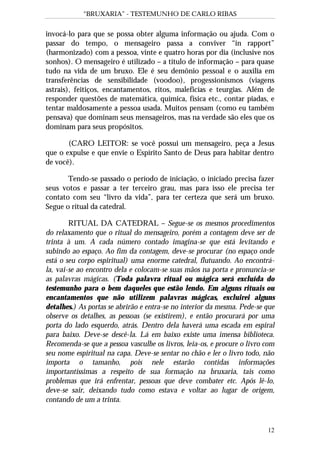 “BRUXARIA” - TESTEMUNHO DE CARLO RIBAS
12
invocá-lo para que se possa obter alguma informação ou ajuda. Com o
passar do tempo, o mensageiro passa a conviver “in rapport”
(harmonizado) com a pessoa, vinte e quatro horas por dia (inclusive nos
sonhos). O mensageiro é utilizado – a título de informação – para quase
tudo na vida de um bruxo. Ele é seu demônio pessoal e o auxilia em
transferências de sensibilidade (voodoo), progessionismos (viagens
astrais), feitiços, encantamentos, ritos, maleficías e teurgias. Além de
responder questões de matemática, química, física etc., contar piadas, e
tentar maldosamente a pessoa usada. Muitos pensam (como eu também
pensava) que dominam seus mensageiros, mas na verdade são eles que os
dominam para seus propósitos.
(CARO LEITOR: se você possui um mensageiro, peça a Jesus
que o expulse e que envie o Espírito Santo de Deus para habitar dentro
de você).
Tendo-se passado o período de iniciação, o iniciado precisa fazer
seus votos e passar a ter terceiro grau, mas para isso ele precisa ter
contato com seu “livro da vida”, para ter certeza que será um bruxo.
Segue o ritual da catedral.
RITUAL DA CATEDRAL – Segue-se os mesmos procedimentos
do relaxamento que o ritual do mensageiro, porém a contagem deve ser de
trinta à um. A cada número contado imagina-se que está levitando e
subindo ao espaço. Ao fim da contagem, deve-se procurar (no espaço onde
está o seu corpo espiritual) uma enorme catedral, flutuando. Ao encontrá-
la, vai-se ao encontro dela e colocam-se suas mãos na porta e pronuncia-se
as palavras mágicas. (Toda palavra ritual ou mágica será excluída do
testemunho para o bem daqueles que estão lendo. Em alguns rituais ou
encantamentos que não utilizem palavras mágicas, excluirei alguns
detalhes.) As portas se abrirão e entra-se no interior da mesma. Pede-se que
observe os detalhes, as pessoas (se existirem), e então procurará por uma
porta do lado esquerdo, atrás. Dentro dela haverá uma escada em espiral
para baixo. Deve-se descê-la. Lá em baixo existe uma imensa biblioteca.
Recomenda-se que a pessoa vasculhe os livros, leia-os, e procure o livro com
seu nome espiritual na capa. Deve-se sentar no chão e ler o livro todo, não
importa o tamanho, pois nele estarão contidas informações
importantíssimas a respeito de sua formação na bruxaria, tais como
problemas que irá enfrentar, pessoas que deve combater etc. Após lê-lo,
deve-se sair, deixando tudo como estava e voltar ao lugar de origem,
contando de um a trinta.
 