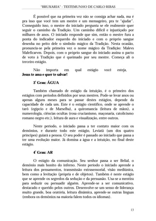 “BRUXARIA” - TESTEMUNHO DE CARLO RIBAS
13
É possível que na primeira vez não se consiga achar nada, ma é
pra isso que você tem um mestre e um mensageiro, pra te “ajudar”.
Conseguido isso, o mestre do iniciado pergunta se ele realmente quer
seguir o caminho da Tradição. Um caminho difícil e injustiçado por
milhares de anos. O iniciado responde que sim, então o mestre fura a
ponta do indicador esquerdo do iniciado e com o próprio sangue
desenha no peito dele o símbolo mágico da Tradição. Nesta ocasião,
pronuncia-se pela primeira vez o nome mágico da Tradição: Malevs
Maleficarvm. Depois, com o próprio sangue do iniciado assina o pacto
de voto à Tradição que é queimado por seu mestre. Começa ali o
terceiro estágio.
Não importa em qual estágio você esteja,
Jesus te ama e quer te salvar!
3º
Grau: ÁGUA
Também chamado de estágio da intuição, é o primeiro dos
estágios com períodos definidos por seus mestres. Pode-se levar anos ou
apenas alguns meses para se passar destes estágios, depende da
capacidade de cada um. Este é o estágio científico, onde se aprende o
tarô (egípcio e de Marselha), a quiromancia (leitura de mãos), a
numerologia, ciências ocultas (rosa crucianismo, maçonaria, catolicismo
romano negro etc.), leitura de aura e visualização, entre outros.
Neste período, o iniciado passa a ter contato maior com os
demônios, e durante todo este estágio, Leviatã (um dos quatro
príncipes) guiará a pessoa. O seu poder é passado ao iniciado que passa a
ter uma evolução maior. Já domina a água e a intuição, no final deste
estágio.
4º
Grau: AR
O estágio da comunicação. Seu senhor passa a ser Belial, o
demônio mais bonito do inferno. Neste período o iniciado aprende a
leitura dos pensamentos, transmissão extrasensorial, visão mediúnica,
bem como a levitação (própria e de objetos). Também é neste estágio
que se aprende os segredos da sedução e da persuasão. Usa-se a mentira
para seduzir ou persuadir alguém. Aprende-se a ser comunicativo,
destacado e querido pelos outros. Desenvolve-se um senso de liderança
muito grande, boa oratória, leitura dinâmica, aprende-se outras línguas
(embora os demônios na maioria falem todos os idiomas).
 