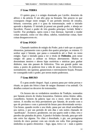 “BRUXARIA” - TESTEMUNHO DE CARLO RIBAS
14
5º
Grau: TERRA
O quinto grau é o estágio dominado por Lúcifer, demônio da
altivez e da astúcia. É um alto grau na bruxaria. São poucos os que
conseguem chegar neste estágio. É um período intenso de estudos,
leituras, conversas, pois é o grau da transmutação, onde o iniciado
aprende a alquimia. O iniciado já possui um grande poder, e almeja ser
Sacerdote. Possui o poder de três grandes príncipes: Leviatã, Belial e
Lúcifer. Faz prodígios, opera curas e traz doenças. Aprende a mudar
coisas naturais, como cor dos olhos, cabelos, transformar coisas, fazer
coisas desaparecerem etc.
6º
Grau: FOGO
Chamado também de estágio do Poder, pois é nele que os quatro
elementos, juntamente com o poder dos quatro príncipes, se reúnem. O
senhor aqui é Satanás, que passa a comandá-lo até o final, no nono
estágio. Aqui o iniciado passa a ter o título de Feiticeiro, pois nesse
estágio ele passa a utilizar os feitiços abertamente. Muitos se
denominam mestres e abrem lojas esotéricas e místicas para ganhar
dinheiro, mas não passam de feiticeiros. Têm um grande poder nas
mãos, a ponto de poderem tirar a vida de uma pessoa. Os feiticeiros,
normalmente, são egoístas, gananciosos e extremamente boçais. Pensam
ter conseguido todo o poder, por serem muito poderosos.
7º
Grau: BRUXO
É o grau aonde cheguei. Aqui, a pessoa passa por várias provas e
rituais, os quais são feitos à base de sangue (humano e/ou animal). Os
detalhes contarei no decorrer do testemunho.
Os bruxos são os verdadeiros membros da Tradição, nomeados
por Satanás através de títulos honorários. Existem vários títulos: sábio,
conselheiro, homem da palavra (que era o meu), entre dezenas de
outros. A escolha era feita previamente por Satanás, de acordo com o
que ele precisava e com o potencial do bruxo para determinado serviço.
Um bruxo, quando recebe o seu título, passa por um ritual semelhante
aos outros, e por um período de seis dias e seis noites chamado de
“purificação”. Acontece, geralmente, em um quarto onde o chão, teto e
paredes são pintados de preto. A janela é fechada e lacrada, para que nele
não entre luz alguma. No chão é desenhado, à giz, um pentagrama
(estrela de cinco pontas) com um círculo em volta. Este pentagrama
simboliza os quatro elementos – fogo, água, terra e ar – mais o quinto
 