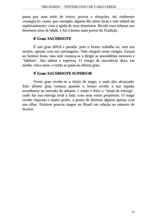 “BRUXARIA” - TESTEMUNHO DE CARLO RIBAS
16
passa por uma série de testes, provas e situações, até realmente
conseguí-lo, como, por exemplo, alguém lhe atirar facas e este rebatê-las
espiritualmente, com a ajuda de seus demônios. Recebi meu áthame aos
dezesseis anos de idade, e fui o bruxo mais jovem da Tradição.
8º
Grau: SACERDOTE
É um grau difícil e pesado, pois o bruxo trabalha só, sem seu
mestre, apenas com seu mensageiro. Não cheguei neste estágio, Graças
ao Senhor Jesus, mas nele começa-se a dirigir as assembléias menores e
“Sabbats”. São sábios e espertos. O tempo de sacerdócio dura, em
média, cinco anos, e então se passa ao último grau.
9º
Grau: SACERDOTE SUPERIOR
Neste grau recebe-se o título de mago, o mais alto alcançado.
Este último grau começa quando o bruxo recebe a sua espada,
semelhante ao método do áthame, e então é feito o “ritual de entrega”,
onde faz sua entrega total à Satã, com seus votos perpétuos. O mago
recebe riquezas e muito poder, a ponto de destruir alguém apenas com
um olhar. Existem poucos magos no Brasil em relação ao número de
bruxos.
 