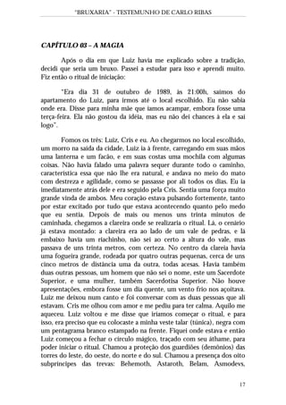 “BRUXARIA” - TESTEMUNHO DE CARLO RIBAS
17
CAPÍTULO 03 – A MAGIA
Após o dia em que Luiz havia me explicado sobre a tradição,
decidi que seria um bruxo. Passei a estudar para isso e aprendi muito.
Fiz então o ritual de iniciação:
“Era dia 31 de outubro de 1989, às 21:00h, saímos do
apartamento do Luiz, para irmos até o local escolhido. Eu não sabia
onde era. Disse para minha mãe que íamos acampar, embora fosse uma
terça-feira. Ela não gostou da idéia, mas eu não dei chances à ela e saí
logo”.
Fomos os três: Luiz, Cris e eu. Ao chegarmos no local escolhido,
um morro na saída da cidade, Luiz ia à frente, carregando em suas mãos
uma lanterna e um facão, e em suas costas uma mochila com algumas
coisas. Não havia falado uma palavra sequer durante todo o caminho,
característica essa que não lhe era natural, e andava no meio do mato
com destreza e agilidade, como se passasse por ali todos os dias. Eu ia
imediatamente atrás dele e era seguido pela Cris. Sentia uma força muito
grande vinda de ambos. Meu coração estava pulsando fortemente, tanto
por estar excitado por tudo que estava acontecendo quanto pelo medo
que eu sentia. Depois de mais ou menos uns trinta minutos de
caminhada, chegamos a clareira onde se realizaria o ritual. Lá, o cenário
já estava montado: a clareira era ao lado de um vale de pedras, e lá
embaixo havia um riachinho, não sei ao certo a altura do vale, mas
passava de uns trinta metros, com certeza. No centro da clareia havia
uma fogueira grande, rodeada por quatro outras pequenas, cerca de uns
cinco metros de distância uma da outra, todas acesas. Havia também
duas outras pessoas, um homem que não sei o nome, este um Sacerdote
Superior, e uma mulher, também Sacerdotisa Superior. Não houve
apresentações, embora fosse um dia quente, um vento frio nos açoitava.
Luiz me deixou num canto e foi conversar com as duas pessoas que ali
estavam. Cris me olhou com amor e me pediu para ter calma. Aquilo me
aqueceu. Luiz voltou e me disse que iríamos começar o ritual, e para
isso, era preciso que eu colocaste a minha veste talar (túnica), negra com
um pentagrama branco estampado na frente. Fiquei onde estava e então
Luiz começou a fechar o círculo mágico, traçado com seu áthame, para
poder iniciar o ritual. Chamou a proteção dos guardiões (demônios) das
torres do leste, do oeste, do norte e do sul. Chamou a presença dos oito
subpríncipes das trevas: Behemoth, Astaroth, Belam, Asmodevs,
 