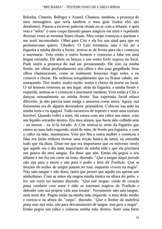 “BRUXARIA” - TESTEMUNHO DE CARLO RIBAS
18
Belzebu, Címerio, Belfegor e Azazel. Chamou, também, a presença de
meu mensageiro, que seria também o meu guia (todos eles são
demônios). Passou a escrever palavras rituais no ar com o áthame, e após
veio e “selou” o meu corpo fazendo passes mágicos em mim e repetindo
diversas vezes as mesmas frases rituais. Meu corpo começou a queimar e
me senti incomodado. Olhei para Cris e ela fez um sinal para que eu
permanecesse quieto. Obedeci. O Luiz terminou, saiu e foi até a
fogueira a minha direita a frente, sentou-se de frente para ela e começou
a murmurar. Veio então o outro homem e começou a falar em uma
língua estranha. Ele abriu os braços e um vento forte soprou no local.
Pude sentir a presença do mal me pressionando. Ele veio na minha
frente, me olhou profundamente nos olhos e deu uma gargalhada. Seus
olhos chamuscavam, como se realmente houvesse fogo neles, e eu
comecei a chorar. Ele ordenou estupidamente que eu ficasse calado, me
ameaçando. Tive muito, muito medo, sentia o cheiro da morte no local.
O tal homem retornou ao seu lugar, atrás da fogueira, a minha frente e
esquerda, sentou-se e começou a murmurar também. Veio então a Cris e
dançou sensualmente na minha frente. Sua expressão facial estava
diferente, já não parecia mais meiga e amorosa como antes. Agora, sua
fisionomia era de alguém devoradora, possuidora. Colocou sua mão na
minha testa e eu apaguei. Tudo escureceu de repente e senti uma tontura
horrível. Quando voltei a mim, ela estava com um cálice nas mãos, com
um líquido estranho dentro. Era meu sêmen, que havia sido colhido sem
- ao menos - eu tê-la tocado. A Cris sentou-se atrás da fogueira que
estava ao meu lado esquerdo, atrás de mim, de frente pra fogueira, e com
o cálice na mão, murmurava. Veio por fim a outra mulher e começou a
falar em latim embora tivesse uma noção básica de latim, eu entendia
tudo que ela dizia. Disse-me que era importante que eu estivesse ciente
que aquele era o dia mais importante da minha vida e que ela precisava
um pouco do meu sangue. Eu disse que sim. Então ela pegou o seu
áthame e me fez um corte na testa, dizendo: “Que o sangue daqui jorrado
não seja para a morte e sim para o poder e bem da Tradição. Que as
bênçãos do senhor do sangue possam ser tuas, enquanto viveres na magia”.
Não saiu sangue e não doeu, tanto que pensei que aquilo era apenas um
simbolismo. Com as mãos ela rasgou minha túnica na altura do peito, e
fez um corte no mesmo dizendo: “Que este sangue, vindo do coração
possa combater com amor e ódio os interesses mágicos da Tradição e
defender com sua própria vida seus irmãos”. Novamente não saiu sangue,
nem senti dor. Pegou então na minha mão esquerda, o meu dedo médio
e cortou-o na altura do “carpo”, dizendo: “Que o Senhor da maleficia
possa usar esta mão, não para derramamento de sangue, mas para a magia”.
Então pegou um cálice e colocou minha mão dentro. Senti uma forte
 