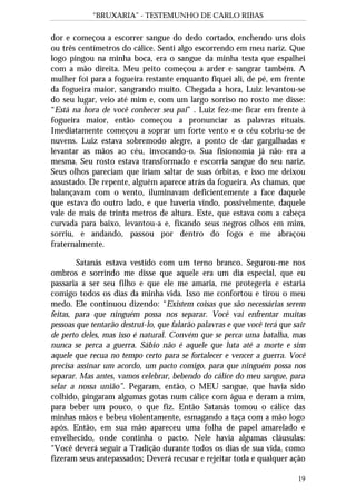 “BRUXARIA” - TESTEMUNHO DE CARLO RIBAS
19
dor e começou a escorrer sangue do dedo cortado, enchendo uns dois
ou três centímetros do cálice. Senti algo escorrendo em meu nariz. Que
logo pingou na minha boca, era o sangue da minha testa que espalhei
com a mão direita. Meu peito começou a arder e sangrar também. A
mulher foi para a fogueira restante enquanto fiquei ali, de pé, em frente
da fogueira maior, sangrando muito. Chegada a hora, Luiz levantou-se
do seu lugar, veio até mim e, com um largo sorriso no rosto me disse:
“Está na hora de você conhecer seu pai” . Luiz fez-me ficar em frente à
fogueira maior, então começou a pronunciar as palavras rituais.
Imediatamente começou a soprar um forte vento e o céu cobriu-se de
nuvens. Luiz estava sobremodo alegre, a ponto de dar gargalhadas e
levantar as mãos ao céu, invocando-o. Sua fisionomia já não era a
mesma. Seu rosto estava transformado e escorria sangue do seu nariz.
Seus olhos pareciam que iriam saltar de suas órbitas, e isso me deixou
assustado. De repente, alguém aparece atrás da fogueira. As chamas, que
balançavam com o vento, iluminavam deficientemente a face daquele
que estava do outro lado, e que haveria vindo, possivelmente, daquele
vale de mais de trinta metros de altura. Este, que estava com a cabeça
curvada para baixo, levantou-a e, fixando seus negros olhos em mim,
sorriu, e andando, passou por dentro do fogo e me abraçou
fraternalmente.
Satanás estava vestido com um terno branco. Segurou-me nos
ombros e sorrindo me disse que aquele era um dia especial, que eu
passaria a ser seu filho e que ele me amaria, me protegeria e estaria
comigo todos os dias da minha vida. Isso me confortou e tirou o meu
medo. Ele continuou dizendo: “Existem coisas que são necessárias serem
feitas, para que ninguém possa nos separar. Você vai enfrentar muitas
pessoas que tentarão destruí-lo, que falarão palavras e que você terá que sair
de perto deles, mas isso é natural. Convém que se perca uma batalha, mas
nunca se perca a guerra. Sábio não é aquele que luta até a morte e sim
aquele que recua no tempo certo para se fortalecer e vencer a guerra. Você
precisa assinar um acordo, um pacto comigo, para que ninguém possa nos
separar. Mas antes, vamos celebrar, bebendo do cálice do meu sangue, para
selar a nossa união”. Pegaram, então, o MEU sangue, que havia sido
colhido, pingaram algumas gotas num cálice com água e deram a mim,
para beber um pouco, o que fiz. Então Satanás tomou o cálice das
minhas mãos e bebeu violentamente, esmagando a taça com a mão logo
após. Então, em sua mão apareceu uma folha de papel amarelado e
envelhecido, onde continha o pacto. Nele havia algumas cláusulas:
“Você deverá seguir a Tradição durante todos os dias de sua vida, como
fizeram seus antepassados; Deverá recusar e rejeitar toda e qualquer ação
 